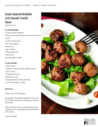 WILCOX WELLNESS & FITNESS   |  HEALTHY FAMILY COOKING
Greek-Inspired Meatballs
with Avocado Tzatziki
Sauce
For the Meatballs:
1 lb ground grass-fed beef
3/4 cup onion, finely diced (set aside a little for the
sauce)
2 cloves minced garlic
1 tsp dried oregano
½ tsp cumin
1 tsp coriander
½ Tbsp lemon zest
1 tsp sea salt
ground pepper, to taste
For the Tzatziki:
1 ripe avocado
1 medium minced cucumber, seeds removed
2 garlic cloves
1-2 Tbsp diced onion
2 Tbsp lemon juice
1 Tbsp fresh dill (or ½ Tbsp dried dill)
sea salt and pepper, to taste
Directions:
Preheat oven to 350 degrees.
Mix together the meatball ingredients. Form into
2-inch balls and place on a baking pan. Bake for
25 minutes.
When it’s time to serve, put all the tzatziki sauce
ingredients into a high-speed blender and blend
until creamy.
Serve and enjoy!
Serves 6 to 8
 