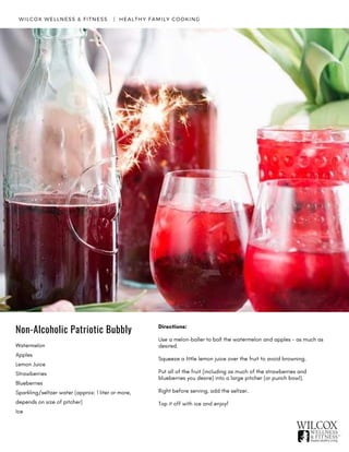 Watermelon
Apples
Lemon Juice
Strawberries
Blueberries
Sparkling/seltzer water (approx: 1 liter or more,
depends on size of pitcher)
Ice
WILCOX WELLNESS & FITNESS   |  HEALTHY FAMILY COOKING
Directions:
Use a melon-baller to ball the watermelon and apples - as much as
desired.
Squeeze a little lemon juice over the fruit to avoid browning.
Put all of the fruit (including as much of the strawberries and
blueberries you desire) into a large pitcher (or punch bowl).
Right before serving, add the seltzer.
Top it off with ice and enjoy! 
Non-Alcoholic Patriotic Bubbly
 