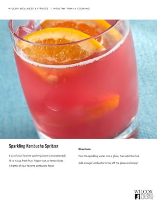WILCOX WELLNESS & FITNESS   |  HEALTHY FAMILY COOKING
6 oz of your favorite sparkling water (unsweetened)
¼ to ½ cup fresh fruit, frozen fruit, or lemon slices
A bottle of your favorite kombucha flavor
Directions:
Pour the sparkling water into a glass, then add the fruit.
Add enough kombucha to top off the glass and enjoy!
Sparkling Kombucha Spritzer
 