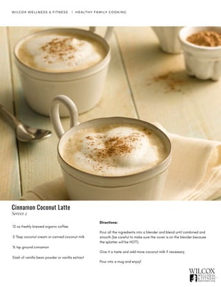 WILCOX WELLNESS & FITNESS   |  HEALTHY FAMILY COOKING
12 oz freshly brewed organic coffee
2 Tbsp coconut cream or canned coconut milk
½ tsp ground cinnamon
Dash of vanilla bean powder or vanilla extract
Directions:
Pour all the ingredients into a blender and blend until combined and
smooth (be careful to make sure the cover is on the blender because
the splatter will be HOT!).
Give it a taste and add more coconut milk if necessary.
Pour into a mug and enjoy!
Cinnamon Coconut Latte
Serves 2
 