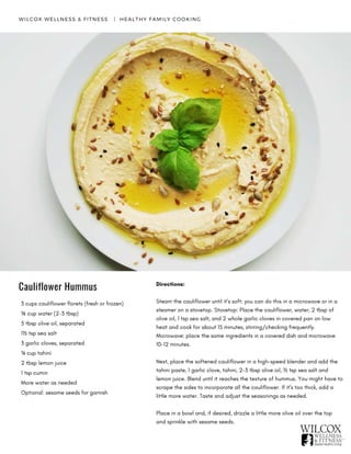 WILCOX WELLNESS & FITNESS   |  HEALTHY FAMILY COOKING
Cauliflower Hummus
3 cups cauliflower florets (fresh or frozen)
⅛ cup water (2-3 tbsp)
5 tbsp olive oil, separated
1½ tsp sea salt
3 garlic cloves, separated
¼ cup tahini
2 tbsp lemon juice
1 tsp cumin
More water as needed
Optional: sesame seeds for garnish
Directions:
Steam the cauliflower until it’s soft: you can do this in a microwave or in a
steamer on a stovetop. Stovetop: Place the cauliflower, water, 2 tbsp of
olive oil, 1 tsp sea salt, and 2 whole garlic cloves in covered pan on low
heat and cook for about 15 minutes, stirring/checking frequently.
Microwave: place the same ingredients in a covered dish and microwave
10-12 minutes.
Next, place the softened cauliflower in a high-speed blender and add the
tahini paste, 1 garlic clove, tahini, 2-3 tbsp olive oil, ½ tsp sea salt and
lemon juice. Blend until it reaches the texture of hummus. You might have to
scrape the sides to incorporate all the cauliflower. If it’s too thick, add a
little more water. Taste and adjust the seasonings as needed.
Place in a bowl and, if desired, drizzle a little more olive oil over the top
and sprinkle with sesame seeds.
 
