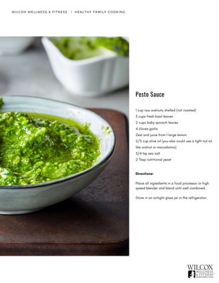 WILCOX WELLNESS & FITNESS   |  HEALTHY FAMILY COOKING
1 cup raw walnuts, shelled (not roasted)
3 cups fresh basil leaves
2 cups baby spinach leaves
4 cloves garlic
Zest and juice from 1 large lemon
2/3 cup olive oil (you also could use a light nut oil
like walnut or macadamia)
3/4 tsp sea salt
2 Tbsp nutritional yeast
Directions:
Place all ingredients in a food processor or high
speed blender and blend until well combined.
Store in an airtight glass jar in the refrigerator.
Pesto Sauce
 