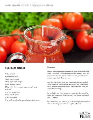 WILCOX WELLNESS & FITNESS   |  HEALTHY FAMILY COOKING
Homemade Ketchup
½ Tbsp olive oil
¼ small onion, diced
1 garlic clove, minced
2 Tbsp apple cider vinegar
2 Tbsp red wine vinegar
2 Tbsp of local raw honey or organic maple syrup
½ tsp salt
14 oz can tomato puree
6 oz of tomato paste
½ tsp chili powder
¼ tsp each: powdered ginger, allspice and cinnamon
Directions:
Using a medium saucepan over medium heat, saute onion in the
oil for 4-5 minutes, until soft and translucent. Add the garlic and
cook another 1-2 minutes. Pour in the vinegars, your choice of
sweetener, and salt. Bring to a boil.
Add both the tomato puree and the paste and return to a boil.
Stir in the spices. Turn down the heat slightly and cook until the
sauce thickens and reduces, about 15 to 20 minutes. Taste and
adjust the seasonings.
Let cool a bit, and if you have an immersion blender, blend the
sauce until it’s smooth. Otherwise, put it in a blender and blend
until it’s smooth.
Pour the ketchup into a mason jar or other airtight container and
store in the refrigerator. This will keep for 2-3 weeks.
 