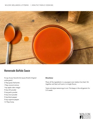 WILCOX WELLNESS & FITNESS   |  HEALTHY FAMILY COOKING
½ cup of your favorite hot sauce (Frank’s Original
works great)
2 Tbsp grass-fed butter
1 Tbsp coconut aminos
1 tsp apple cider vinegar
½ tsp chili powder
½ tsp garlic powder
½ tsp onion powder
½ tsp black pepper
½ tsp cayenne pepper
1-2 Tbsp honey
Directions:
Place all the ingredients in a saucepan over medium-low heat. Stir
together and heat until warm, to mingle flavors.
Taste and adjust seasonings to suit. This keeps in the refrigerator for
2-3 weeks.
Homemade Buffalo Sauce
 