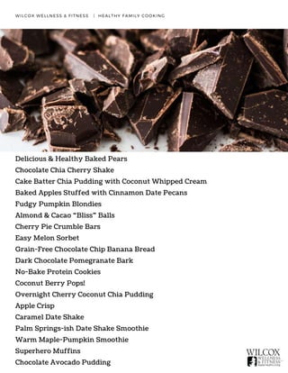 WILCOX WELLNESS & FITNESS   |  HEALTHY FAMILY COOKING
Delicious & Healthy Baked Pears
Chocolate Chia Cherry Shake
Cake Batter Chia Pudding with Coconut Whipped Cream
Baked Apples Stuffed with Cinnamon Date Pecans
Fudgy Pumpkin Blondies
Almond & Cacao “Bliss” Balls
Cherry Pie Crumble Bars
Easy Melon Sorbet
Grain-Free Chocolate Chip Banana Bread
Dark Chocolate Pomegranate Bark
No-Bake Protein Cookies
Coconut Berry Pops!
Overnight Cherry Coconut Chia Pudding
Apple Crisp
Caramel Date Shake
Palm Springs-ish Date Shake Smoothie
Warm Maple-Pumpkin Smoothie
Superhero Muffins
Chocolate Avocado Pudding
 