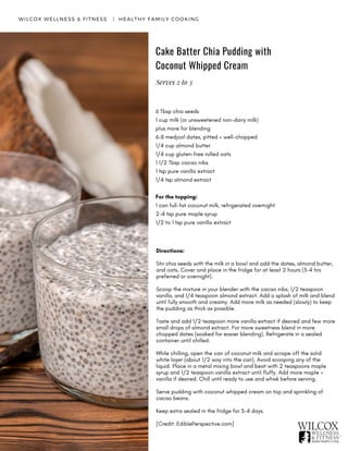 Directions:
Stir chia seeds with the milk in a bowl and add the dates, almond butter,
and oats. Cover and place in the fridge for at least 2 hours (3-4 hrs
preferred or overnight).
Scoop the mixture in your blender with the cacao nibs, 1/2 teaspoon
vanilla, and 1/4 teaspoon almond extract. Add a splash of milk and blend
until fully smooth and creamy. Add more milk as needed (slowly) to keep
the pudding as thick as possible.
Taste and add 1/2 teaspoon more vanilla extract if desired and few more
small drops of almond extract. For more sweetness blend in more
chopped dates (soaked for easier blending). Refrigerate in a sealed
container until chilled.
While chilling, open the can of coconut milk and scrape off the solid
white layer (about 1/2 way into the can). Avoid scooping any of the
liquid. Place in a metal mixing bowl and beat with 2 teaspoons maple
syrup and 1/2 teaspoon vanilla extract until fluffy. Add more maple +
vanilla if desired. Chill until ready to use and whisk before serving.
Serve pudding with coconut whipped cream on top and sprinkling of
cacao beans.
Keep extra sealed in the fridge for 3-4 days.
[Credit: EdiblePerspective.com]
WILCOX WELLNESS & FITNESS   |  HEALTHY FAMILY COOKING
Cake Batter Chia Pudding with
Coconut Whipped Cream
6 Tbsp chia seeds
1 cup milk (or unsweetened non-dairy milk)
plus more for blending
6-8 medjool dates, pitted + well-chopped
1/4 cup almond butter
1/4 cup gluten-free rolled oats
1 1/2 Tbsp cacao nibs
1 tsp pure vanilla extract
1/4 tsp almond extract
For the topping:
1 can full-fat coconut milk, refrigerated overnight
2-4 tsp pure maple syrup
1/2 to 1 tsp pure vanilla extract
Serves 2 to 3
 