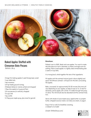 Directions:
Preheat oven to 350F. Wash and core apples. You want to make
the hole about an inch in diameter, so there is enough room for
stuffing. Place cored apples in a lightly oiled rimmed baking dish
(I used a 4 cup dish).
In a mixing bowl, whisk together the rest of the ingredients.
Fill apples with the oatmeal mixture (pack it down slightly) and
spoon the leftover oatmeal + all liquid into the dish, surrounding
the apples.
Bake, uncovered, for approximately 35-50 minutes (this time will
vary depending on your apples, so keep an eye on it). To test for
doneness, pierce apple with a knife. If it slides through fairly easy
it’s done. The milk should also be absorbed and the oatmeal fairly
firm.
Serve with drizzle of pure maple syrup, apple butter or pumpkin
butter, whipped coconut cream, non-dairy ice cream, or yogurt.
Enjoy it hot or cold, for breakfast, snacking,
or dessert a la mode!  
[Credit: OhSheGlows.com]
WILCOX WELLNESS & FITNESS   |  HEALTHY FAMILY COOKING
2 large firm baking apples (I used Honeycrisp), cored
1 cup rolled oats
1 tsp cinnamon
1/4 tsp freshly ground nutmeg
4 Medjool dates (or raisins), pitted and chopped
1 Tbsp chia seeds (or try ground flax)
1/4 cup pecans (or walnuts), chopped
1.5 cups milk
1 tsp vanilla
1.5 Tbsp pure maple syrup, plus more for garnish
Baked Apples Stuffed with
Cinnamon Date Pecans
Serves 2 to 4
 