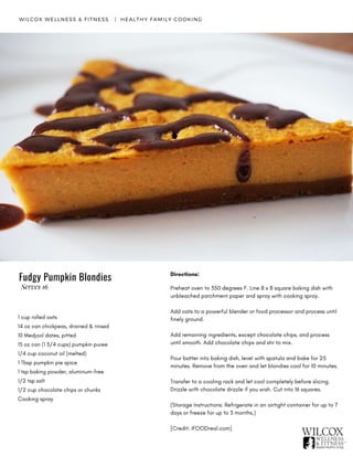 1 cup rolled oats
14 oz can chickpeas, drained & rinsed
10 Medjool dates, pitted
15 oz can (1 3/4 cups) pumpkin puree
1/4 cup coconut oil (melted)
1 Tbsp pumpkin pie spice
1 tsp baking powder, aluminum-free
1/2 tsp salt
1/2 cup chocolate chips or chunks
Cooking spray
WILCOX WELLNESS & FITNESS   |  HEALTHY FAMILY COOKING
Directions:
Preheat oven to 350 degrees F. Line 8 x 8 square baking dish with
unbleached parchment paper and spray with cooking spray.
Add oats to a powerful blender or food processor and process until
finely ground.
Add remaining ingredients, except chocolate chips, and process
until smooth. Add chocolate chips and stir to mix.
Pour batter into baking dish, level with spatula and bake for 25
minutes. Remove from the oven and let blondies cool for 10 minutes.
Transfer to a cooling rack and let cool completely before slicing.
Drizzle with chocolate drizzle if you wish. Cut into 16 squares.
(Storage Instructions: Refrigerate in an airtight container for up to 7
days or freeze for up to 3 months.)
[Credit: iFOODreal.com]
Fudgy Pumpkin Blondies
Serves 16
 