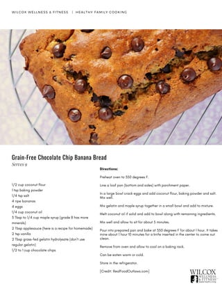 Directions:
Preheat oven to 350 degrees F.
Line a loaf pan (bottom and sides) with parchment paper.
In a large bowl crack eggs and add coconut flour, baking powder and salt.
Mix well.
Mix gelatin and maple syrup together in a small bowl and add to mixture.
Melt coconut oil if solid and add to bowl along with remaining ingredients.
Mix well and allow to sit for about 5 minutes.
Pour into prepared pan and bake at 350 degrees F for about 1 hour. It takes
mine about 1 hour 10 minutes for a knife inserted in the center to come out
clean.
Remove from oven and allow to cool on a baking rack.
Can be eaten warm or cold.
Store in the refrigerator.    
[Credit: RealFoodOutlaws.com]
Grain-Free Chocolate Chip Banana Bread
WILCOX WELLNESS & FITNESS   |  HEALTHY FAMILY COOKING
1/2 cup coconut flour
1 tsp baking powder
1/4 tsp salt
4 ripe bananas
4 eggs
1/4 cup coconut oil
3 Tbsp to 1/4 cup maple syrup (grade B has more
minerals)
2 Tbsp applesauce (here is a recipe for homemade)
2 tsp vanilla
2 Tbsp grass-fed gelatin hydrolysate (don’t use
regular gelatin)
1/2 to 1 cup chocolate chips
Serves 9
 