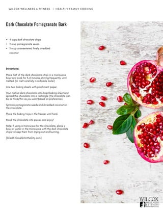 WILCOX WELLNESS & FITNESS   |  HEALTHY FAMILY COOKING
Dark Chocolate Pomegranate Bark
4 cups dark chocolate chips
⅓ cup pomegranate seeds
⅓ cup unsweetened finely shredded
coconut
Directions:
Place half of the dark chocolate chips in a microwave
bowl and cook for 5-6 minutes, stirring frequently, until
melted. (or melt carefully in a double boiler)
Line two baking sheets with parchment paper.
Pour melted dark chocolate onto lined baking sheet and
spread the chocolate into a rectangle (the chocolate can
be as thick/thin as you want based on preference).
Sprinkle pomegranate seeds and shredded coconut on
the chocolate.
Place the baking trays in the freezer until hard.
Break the chocolate into pieces and enjoy!
Note: If using a microwave for the chocolate, place a
bowl of water in the microwave with the dark chocolate
chips to keep them from drying out and burning.   
[Credit: CaveGirlintheCity.com]
 