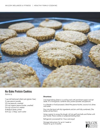 WILCOX WELLNESS & FITNESS   |  HEALTHY FAMILY COOKING
1 cup old fashioned rolled oats (gluten-free)
2 cups peanut powder
1/3 cup peanuts, unsalted
1/4 cup organic peanut butter, unsalted
1/4 cup coconut oil, melted
4 Medjool dates, pitted
3/4 cup + 2 tbsp. warm water
Directions:
Line large baking sheet or a cooling rack with parchment paper and set
aside. In a mixing bowl, combine oats, protein powder and peanuts.
In a blender or food processor, blend the peanut butter, coconut oil, dates
and water.
Pour into the bowl with dry ingredients and stir until fully combined. (The
batter will be thick.)
Using a spoon to scoop the dough, roll into golf size balls and flatten with
your hands. Place cookies on prepared baking sheet.
Refrigerate (uncovered) for 1 hour and enjoy!
Storage Instructions: for up to 1 week or
freeze for up to 3 months
No-Bake Protein Cookies
Serves 9
 