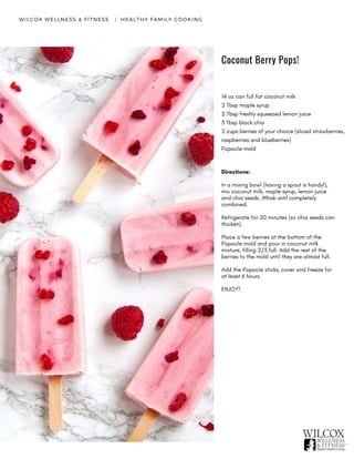 Coconut Berry Pops!
WILCOX WELLNESS & FITNESS   |  HEALTHY FAMILY COOKING
14 oz can full fat coconut milk
2 Tbsp maple syrup
2 Tbsp freshly squeezed lemon juice
3 Tbsp black chia
2 cups berries of your choice (sliced strawberries,
raspberries and blueberries)
Popsicle mold
Directions:
In a mixing bowl (having a spout is handy!),
mix coconut milk, maple syrup, lemon juice
and chia seeds. Whisk until completely
combined.
Refrigerate for 20 minutes (so chia seeds can
thicken).
Place a few berries at the bottom of the
Popsicle mold and pour in coconut milk
mixture, filling 2/3 full. Add the rest of the
berries to the mold until they are almost full.
Add the Popsicle sticks, cover and freeze for
at least 6 hours.
ENJOY!
 