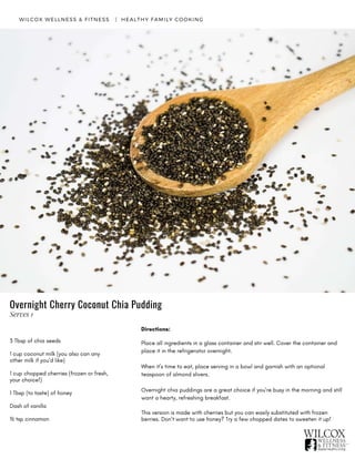 3 Tbsp of chia seeds
1 cup coconut milk (you also can any
other milk if you’d like)
1 cup chopped cherries (frozen or fresh,
your choice!)
1 Tbsp (to taste) of honey
Dash of vanilla
½ tsp cinnamon
WILCOX WELLNESS & FITNESS   |  HEALTHY FAMILY COOKING
Directions:
Place all ingredients in a glass container and stir well. Cover the container and
place it in the refrigerator overnight.
When it’s time to eat, place serving in a bowl and garnish with an optional
teaspoon of almond slivers.
Overnight chia puddings are a great choice if you’re busy in the morning and still
want a hearty, refreshing breakfast.
This version is made with cherries but you can easily substituted with frozen
berries. Don’t want to use honey? Try a few chopped dates to sweeten it up!
Overnight Cherry Coconut Chia Pudding
Serves 1
 