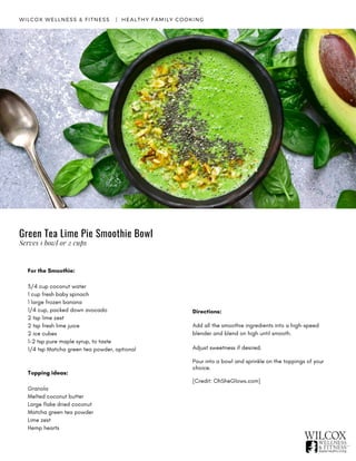 For the Smoothie:
3/4 cup coconut water
1 cup fresh baby spinach
1 large frozen banana
1/4 cup, packed down avocado
2 tsp lime zest
2 tsp fresh lime juice
2 ice cubes
1-2 tsp pure maple syrup, to taste
1/4 tsp Matcha green tea powder, optional
Topping ideas:
Granola
Melted coconut butter
Large flake dried coconut
Matcha green tea powder
Lime zest
Hemp hearts
WILCOX WELLNESS & FITNESS   |  HEALTHY FAMILY COOKING
Directions:
Add all the smoothie ingredients into a high-speed
blender and blend on high until smooth.
Adjust sweetness if desired.
Pour into a bowl and sprinkle on the toppings of your
choice.  
[Credit: OhSheGlows.com]
Green Tea Lime Pie Smoothie Bowl
Serves 1 bowl or 2 cups
 