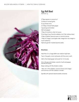 Egg Roll Bowl
WILCOX WELLNESS & FITNESS   |  HEALTHY FAMILY COOKING
2 Tbsp sesame or coconut oil
3 cloves of minced garlic
½ cup diced onion
2-3 Tbsp of diced fresh ginger
1 pound ground chicken
Salt and pepper
1 Tbsp of sriracha or other hot sauce
14-oz bag of your favorite coleslaw mix (I like rainbow slaw)
3 tbsp of gluten-free soy sauce or coconut aminos
1 Tbsp of vinegar (I use apple cider vinegar but rice vinegar is
more authentic)
Optional garnish: toasted sesame seeds.
Directions:
Heat the oil in a large skillet over medium-high heat.
Toss in the garlic, onion and saute until the onion is soft.
Add in the diced ginger and saute for 1-2 minutes.
Stir in the ground chicken, a pinch of salt and pepper
and the hot sauce.
Keep cooking until the chicken is done.
 Next, stir in the coleslaw, coconut aminos and vinegar
and continue until the coleslaw is tender.
Sprinkle with optional sesame seeds and serve.
Serves 4
 