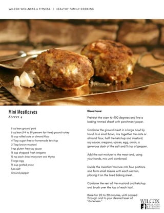 WILCOX WELLNESS & FITNESS   |  HEALTHY FAMILY COOKING
8 oz lean ground pork
8 oz lean (94 to 99 percent fat-free) ground turkey
⅓ cup rolled oats or almond flour
4 Tbsp sugar-free or homemade ketchup
2 Tbsp brown mustard
1 tsp gluten-free soy sauce
¼ cup chopped fresh oregano
½ tsp each dried marjoram and thyme
1 large egg
⅓ cup grated onion
Sea salt
Ground pepper
Directions:
Preheat the oven to 400 degrees and line a
baking rimmed sheet with parchment paper.
Combine the ground meat in a large bowl by
hand. In a small bowl, mix together the oats or
almond flour, half the ketchup and mustard,
soy sauce, oregano, spices, egg, onion, a
generous dash of the salt and ½ tsp of pepper.
Add the oat mixture to the meat and, using
your hands, mix until combined.
Divide the meatloaf mixture into four portions
and form small loaves with each section,
placing it on the lined baking sheet.
Combine the rest of the mustard and ketchup
and brush over the top of each loaf.
Bake for 20 to 30 minutes, until cooked
through and to your desired level of
“doneness.”
Mini Meatloaves
Serves 4
 