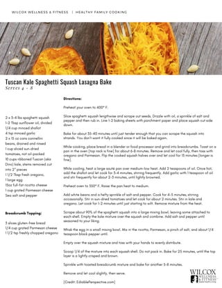 Directions:
Preheat your oven to 400° F.
Slice spaghetti squash lengthwise and scrape out seeds. Drizzle with oil, a sprinkle of salt and
pepper and then rub in. Line 1-2 baking sheets with parchment paper and place squash cut side
down.
Bake for about 35-40 minutes until just tender enough that you can scrape the squash into
strands. You don’t want it fully cooked since it will be baked again.
While cooking, place bread in a blender or food processor and grind into breadcrumbs. Toast on a
pan in the oven [top rack is fine] for about 6-8 minutes. Remove and let cool fully, then toss with
oregano and Parmesan. Flip the cooked squash halves over and let cool for 15 minutes [longer is
fine].
While cooling, heat a large sauté pan over medium-low heat. Add 2 teaspoons of oil. Once hot,
add the shallot and let cook for 3-4 minutes, stirring frequently. Add garlic with 1 teaspoon of oil
and stir frequently for about 2-3 minutes, until lightly browned.
Preheat oven to 350° F. Raise the pan heat to medium.
Add white beans and a hefty sprinkle of salt and pepper. Cook for 4-5 minutes, stirring
occasionally. Stir in sun-dried tomatoes and let cook for about 2 minutes. Stir in kale and
oregano. Let cook for 1-2 minutes until just starting to wilt. Remove mixture from the heat.
Scrape about 90% of the spaghetti squash into a large mixing bowl, leaving some attached to
each shell. Empty the kale mixture over the squash and combine. Add salt and pepper until
seasoned to your liking.
Whisk the egg in a small mixing bowl. Mix in the ricotta, Parmesan, a pinch of salt, and about 1/4
teaspoon black pepper until.
Empty over the squash mixture and toss with your hands to evenly distribute.
Scoop 1/4 of the mixture into each squash shell. Do not pack in. Bake for 25 minutes, until the top
layer is a lightly crisped and brown.
Sprinkle with toasted breadcrumb mixture and bake for another 5-8 minutes.
Remove and let cool slightly, then serve.
[Credit: EdiablePerspective.com]
WILCOX WELLNESS & FITNESS   |  HEALTHY FAMILY COOKING
2 x 3-4 lbs spaghetti squash
1-2 Tbsp sunflower oil, divided
1/4 cup minced shallot
4 tsp minced garlic
2 x 15 oz cans cannellini
beans, drained and rinsed
1 cup sliced sun-dried
tomatoes, not oil-packed
10 cups ribboned Tuscan (aka
Dino) kale, stems removed cut
into 2" pieces
1 1/2 Tbsp fresh oregano,
1 large egg
15oz full-fat ricotta cheese
1 cup grated Parmesan cheese
Sea salt and pepper
Tuscan Kale Spaghetti Squash Lasagna Bake
Serves 4 - 8
Breadcrumb Topping:
3 slices gluten-free bread
1/4 cup grated Parmesan cheese
1 1/2 tsp freshly chopped oregano
 