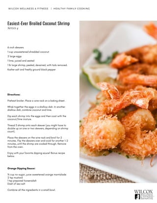 WILCOX WELLNESS & FITNESS   |  HEALTHY FAMILY COOKING
Easiest-Ever Broiled Coconut Shrimp
6-inch skewers
1 cup unsweetened shredded coconut
2 large eggs
1 lime, juiced and zested
1 lb large shrimp, peeled, deveined, with tails removed.
Kosher salt and freshly ground black pepper
Directions:
Preheat broiler. Place a wire rack on a baking sheet.
Whisk together the eggs in a shallow dish. In another
shallow dish, combine coconut and lime.
Dip each shrimp into the eggs and then coat with the
coconut/lime mixture.
Thread 3 shrimp onto each skewer (you might have to
double up on one or two skewers, depending on shrimp
count).
Place the skewers on the wire rack and broil for 2
minutes. Flip the skewers over and cook for another 1-2
minutes, until the shrimp are cooked through. Remove
from the oven.
Enjoy with your favorite dipping sauce! Bonus recipe
below.
Orange Dipping Sauce:
½ cup no-sugar, juice-sweetened orange marmalade
2 tsp mustard
1 tsp prepared horseradish
Dash of sea salt
Combine all the ingredients in a small bowl.
Serves 4
 
