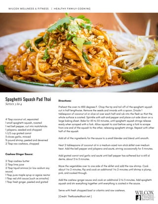 Directions:
Preheat the oven to 400 degrees F. Chop the tip and tail off of the spaghetti squash
cut in half lengthwise. Remove the seeds and innards with a spoon. Drizzle 1
tablespoon of coconut oil or olive oil over each half and rub into the flesh so that the
whole surface is coated. Sprinkle with salt and pepper and place cut-side down on a
large baking sheet. Bake for 45 to 55 minutes, until spaghetti squash strings release
easily when scraped with a fork. Allow squash to cool before using a fork to scrape
from one end of the squash to the other, releasing spaghetti strings. Repeat with other
half of the squash
Add all of the ingredients for the sauce to a small blender and blend until smooth.
Heat 2 tablespoons of coconut oil in a medium-sized non-stick skillet over medium
heat. Add the bell pepper and jalapeno and sauté, stirring occasionally for 3 minutes.
Add grated carrot and garlic and sauté until bell pepper has softened but is still al
dente, about 3 to 5 minutes.
Move the vegetables over to one side of the skillet and add the raw shrimp. Cook
about 1 to 2 minutes, flip and cook an additional 1 to 2 minutes until shrimp is plump,
pink, and cooked through.
Add the cashew-ginger sauce and cook an additional 2 to 3 minutes. Add spaghetti
squash and stir everything together until everything is coated in the sauce.
Serve with fresh chopped basil or cilantro and raw cashews.  
[Credit: TheRoastedRoot.net ]
4 Tbsp coconut oil, separated
1 small spaghetti squash, roasted
1 red bell pepper, cut into matchsticks
1 jalapeno, seeded and chopped
1-1/2 cup grated carrot
3 cloves garlic, minced
½ pound shrimp, peeled and deveined
2 Tbsp raw cashews, chopped
Cashew Ginger Sauce:
2 Tbsp cashew butter
2 Tbsp lime juice
2 Tbsp liquid aminos (or low-sodium soy
sauce)
1 Tbsp pure maple syrup or agave nectar
1 Tbsp red chili sauce (such as sriracha)
1 Tbsp fresh ginger, peeled and grated
WILCOX WELLNESS & FITNESS   |  HEALTHY FAMILY COOKING
Spaghetti Squash Pad Thai
Serves 3 to 4
 