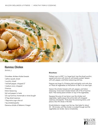 Hummus Chicken
WILCOX WELLNESS & FITNESS   |  HEALTHY FAMILY COOKING
3 boneless, skinless chicken breasts
1 yellow squash, sliced
1 zucchini, sliced
1 red bell pepper, chopped 2"
1 medium onion, chopped
2 lemons
Italian Seasoning
Salt and pepper to taste
1/2 cup hummus, homemade or store-bought
2 Tbsp dried rosemary
1 Tbsp extra virgin olive oil
1 tsp smoked paprika
Generous drizzle of Balsamic Vinegar
Directions:
Preheat oven to 450°. In a large bowl, toss the sliced zucchini,
squash and onion with olive oil, until evenly coated. Season
with salt, pepper, and Italian seasoning and toss.
Prepare one large 9 x 13 baking dish and lightly coat with olive
oil. Place all vegetables on the bottom of dish in an even layer.
Season the chicken breasts with salt, pepper, and Italian
seasoning. Cover each chicken breast with 2 Tbs of hummus
each. Then evenly place chicken on top of the vegetables.
Squeeze the juice of one lemon over the chicken and
vegetables. Lightly season the entire dish with chopped
rosemary and paprika. Thinly slice the remaining lemon, and
place a few thin slices in the dish.
Drizzle balsamic vinegar over the top, then bake for about
25 - 30 minutes, until the chicken is cooked through and the
vegetables are tender. Serve immediately.
Serves 3
 