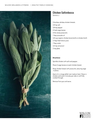 WILCOX WELLNESS & FITNESS   |  HEALTHY FAMILY COOKING
2 bonless, skinless chicken breasts
1/4 tsp salt
1/8 tsp pepper
4 fresh sage leaves
4 thin slices prosciutto
1 Tbsp avocado oil
1/4 cup organic chicken bone broth or chicken broth
2 Tbsp fresh lemon juice
1 Tbsp water
1/2 tsp arrowroot
2 tsp ghee
Directions:
Sprinkle chicken with salt and pepper.
Place 2 sage leaves on each chicken breast.
Wrap chicken breast with prosciutto, securing sage
in place.
Heat oil in a large skillet over medium heat. Place in
chicken and cook 5 minutes per side or until fully
cooked through.
Remove from pan and serve.
Chicken Saltimbocca
Serves 2
 