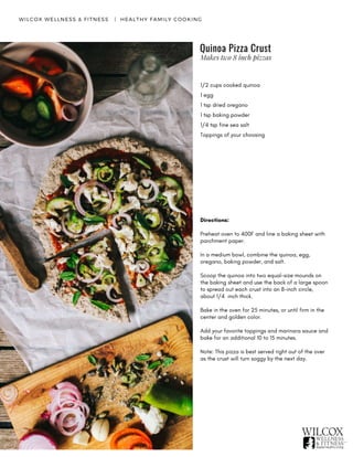 WILCOX WELLNESS & FITNESS   |  HEALTHY FAMILY COOKING
1/2 cups cooked quinoa
1 egg
1 tsp dried oregano
1 tsp baking powder
1/4 tsp fine sea salt
Toppings of your choosing
Directions:
Preheat oven to 400F and line a baking sheet with
parchment paper.
In a medium bowl, combine the quinoa, egg,
oregano, baking powder, and salt.
Scoop the quinoa into two equal-size mounds on
the baking sheet and use the back of a large spoon
to spread out each crust into an 8-inch circle,
about 1/4 inch thick.
Bake in the oven for 25 minutes, or until firm in the
center and golden color.
Add your favorite toppings and marinara sauce and
bake for an additional 10 to 15 minutes.
Note: This pizza is best served right out of the over
as the crust will turn soggy by the next day.
Quinoa Pizza Crust
Makes two 8 inch pizzas
 