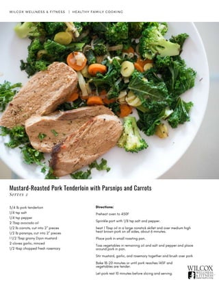 Mustard-Roasted Pork Tenderloin with Parsnips and Carrots
Directions:
Preheat oven to 450F
Sprinkle port with 1/8 tsp salt and pepper.
heat 1 Tbsp oil in a large nonstick skillet and over medium high
heat brown pork on all sides, about 6 minutes.
Place pork in small roasting pan.
Toss vegetables in remaining oil and salt and pepper and place
around pork in pan.
Stir mustard, garlic, and rosemary together and brush over pork
Bake 18-20 minutes or until pork reaches 145F and
vegetables are tender.
Let pork rest 10 minutes before slicing and serving.
WILCOX WELLNESS & FITNESS   |  HEALTHY FAMILY COOKING
Serves 2
3/4 lb pork tenderloin
1/4 tsp salt
1/4 tsp pepper
2 Tbsp avocado oil
1/2 lb carrots, cut into 2" pieces
1/2 lb parsnips, cut into 2" pieces
1 1/2 Tbsp grainy Dijon mustard
2 cloves garlic, minced
1/2 tbsp chopped fresh rosemary
 