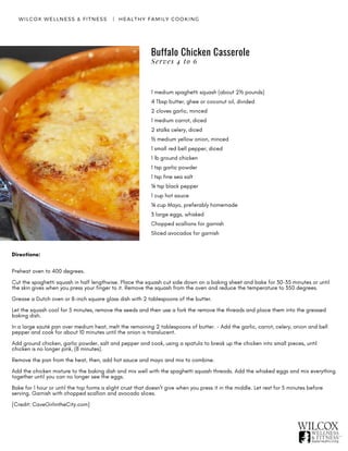 Buffalo Chicken Casserole
WILCOX WELLNESS & FITNESS   |  HEALTHY FAMILY COOKING
1 medium spaghetti squash (about 2½ pounds)
4 Tbsp butter, ghee or coconut oil, divided
2 cloves garlic, minced
1 medium carrot, diced
2 stalks celery, diced
½ medium yellow onion, minced
1 small red bell pepper, diced
1 lb ground chicken
1 tsp garlic powder
1 tsp fine sea salt
¼ tsp black pepper
1 cup hot sauce
¼ cup Mayo, preferably homemade
3 large eggs, whisked
Chopped scallions for garnish
Sliced avocados for garnish
Directions:
Preheat oven to 400 degrees.
Cut the spaghetti squash in half lengthwise. Place the squash cut side down on a baking sheet and bake for 30-35 minutes or until
the skin gives when you press your finger to it. Remove the squash from the oven and reduce the temperature to 350 degrees.
Grease a Dutch oven or 8-inch square glass dish with 2 tablespoons of the butter.
Let the squash cool for 5 minutes, remove the seeds and then use a fork the remove the threads and place them into the greased
baking dish.
In a large sauté pan over medium heat, melt the remaining 2 tablespoons of butter. - Add the garlic, carrot, celery, onion and bell
pepper and cook for about 10 minutes until the onion is translucent.
Add ground chicken, garlic powder, salt and pepper and cook, using a spatula to break up the chicken into small pieces, until
chicken is no longer pink, (8 minutes).
Remove the pan from the heat, then, add hot sauce and mayo and mix to combine.
Add the chicken mixture to the baking dish and mix well with the spaghetti squash threads. Add the whisked eggs and mix everything
together until you can no longer see the eggs.
Bake for 1 hour or until the top forms a slight crust that doesn't give when you press it in the middle. Let rest for 5 minutes before
serving. Garnish with chopped scallion and avocado slices.  
[Credit: CaveGirlintheCity.com]
Serves 4 to 6
 