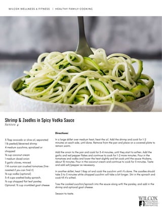 WILCOX WELLNESS & FITNESS   |  HEALTHY FAMILY COOKING
3 Tbsp avocado or olive oil, separated
1 lb peeled/deveined shrimp
4 medium zucchinis, spiralized or
chopped
¼ cup coconut cream
1 medium diced onion
3 garlic cloves, minced
1 14-ounce can crushed tomatoes (fire-
roasted if you can find it)
¼ cup vodka (optional)
3-4 cups washed baby spinach.
⅓ cup chopped flat leaf parsley
Optional: ½ cup crumbled goat cheese
Directions:
In a large skillet over medium heat, heat the oil. Add the shrimp and cook for 1-2
minutes on each side, until done. Remove from the pan and place on a covered plate to
remain warm.
Add the onion to the pan and cook for 3-4 minutes, until they start to soften. Add the
garlic and red pepper flakes and continue to cook for 1-2 more minutes. Pour in the
tomatoes and vodka and lower the heat slightly and let cook until the sauce thickens,
about 10 minutes. Pour in the coconut cream and continue to cook for 5 minutes. Taste
and add salt/pepper as necessary.
In another skillet, heat 1 tbsp oil and cook the zucchini until it’s done. The zoodles should
take 3 to 5 minutes while chopped zucchini will take a bit longer. Stir in the spinach and
cook till it’s wilted.
Toss the cooked zucchini/spinach into the sauce along with the parsley, and add in the
shrimp and optional goat cheese.
Season to taste.
Shrimp & Zoodles in Spicy Vodka Sauce
Serves 4
 