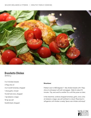 WILCOX WELLNESS & FITNESS   |  HEALTHY FAMILY COOKING
3 or 4 chicken breasts
2 Tbsp olive oil
4 or 5 small tomatoes, chopped
1 clove garlic, minced
½ small red onion, chopped
1 tsp balsamic vinegar
⅛ tsp sea salt
Handful basil, chopped
Directions:
Preheat oven to 400 degrees F.  Rub chicken breasts with 1 Tbsp.
olive oil, and season with salt and pepper.  Bake for about 10
minutes. Flip, and cook for another 15 or until the juices run clear.
In the meantime, combine chopped tomatoes, garlic, onion, olive
oil, balsamic vinegar, sea salt and basil in a bowl. Place bowl in
refrigerator until chicken is ready. Spoon over chicken and enjoy!
Bruschetta Chicken
Serves 4
 