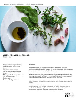 6 cups spiralized veggies: zucchini,
butternut squash, carrots … your
choice!
2 Tbsp avocado or olive oil
Sea salt and freshly ground black
pepper
3 Tbsp grass-fed butter, cut into cubes
2 oz sliced prosciutto
5 sage leaves
½ cup crumbled goat cheese
WILCOX WELLNESS & FITNESS   |  HEALTHY FAMILY COOKING
Directions:
Preheat the oven to 400 degrees. Spiralize your veggies and place on a
parchment-lined baking sheet. Toss with the oil, salt and pepper. Roast in the oven
until they are tender but not mushy, 10 to 15 minutes.
While they’re roasting, melt 1 tbsp of the butter in a large skillet over medium heat.
Add the proscuitto and cook about 2 minutes each side, until they slightly curled.
Remove from the heat and place on a paper-towel-lined plate.
Add 2 tbsp butter to the skillet and, when melted, saute the sage leaves about 4
minutes.
Remove the skillet from the heat, and crumble the cooled prosciutto.  Add the
zoodles to the skillet, tossing to combine everything, and stir in the goat cheese
and crumbled prosciutto.  Remove to a serving platter and enjoy!
Zoodles with Sage and Prosciutto
Serves 3 to4
 