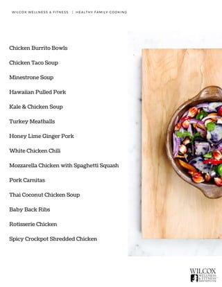 WILCOX WELLNESS & FITNESS   |  HEALTHY FAMILY COOKING
Chicken Burrito Bowls
Chicken Taco Soup
Minestrone Soup
Hawaiian Pulled Pork
Kale & Chicken Soup
Turkey Meatballs
Honey Lime Ginger Pork
White Chicken Chili
Mozzarella Chicken with Spaghetti Squash
Pork Carnitas
Thai Coconut Chicken Soup
Baby Back Ribs
Rotisserie Chicken
Spicy Crockpot Shredded Chicken
 