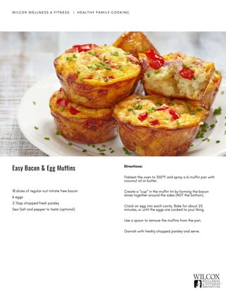 Easy Bacon & Egg Muffins
WILCOX WELLNESS & FITNESS   |  HEALTHY FAMILY COOKING
18 slices of regular-cut nitrate free bacon
6 eggs
2 Tbsp chopped fresh parsley
Sea Salt and pepper to taste (optional)
Directions:
Preheat the oven to 350°F and spray a 6-muffin pan with
coconut oil or butter.
Create a “cup” in the muffin tin by forming the bacon
slices together around the sides (NOT the bottom).
Crack an egg into each cavity. Bake for about 25
minutes, or until the eggs are cooked to your liking.
Use a spoon to remove the muffins from the pan.
Garnish with freshly chopped parsley and serve.
 