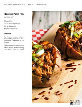 WILCOX WELLNESS & FITNESS   |  HEALTHY FAMILY COOKING
Hawaiian Pulled Pork
3 lbs pork loin
2 cups chopped pineapple
1/2 tsp dried ginger
Baked sweet potatoes 
Directions:
Put the pork into your crock pot,
then add the pineapple on top.
Add ginger. Cook on low for 4 to
6 hours.
Shred with forks or a hand mixer
before serving. Serve with baked
sweet potato and a green salad.
Serves 6 to 8
 