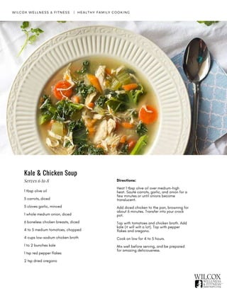 WILCOX WELLNESS & FITNESS   |  HEALTHY FAMILY COOKING
Kale & Chicken Soup
1 tbsp olive oil
5 carrots, diced 
5 cloves garlic, minced
1 whole medium onion, diced
6 boneless chicken breasts, diced
4 to 5 medium tomatoes, chopped
4 cups low-sodium chicken broth
1 to 2 bunches kale
1 tsp red pepper flakes
2 tsp dried oregano
Directions:
Heat 1 tbsp olive oil over medium-high
heat. Sauté carrots, garlic, and onion for a
few minutes or until onions become
translucent.
Add diced chicken to the pan, browning for
about 6 minutes. Transfer into your crock
pot.
Top with tomatoes and chicken broth. Add
kale (it will wilt a lot). Top with pepper
flakes and oregano.
Cook on low for 4 to 5 hours.
Mix well before serving, and be prepared
for amazing deliciousness.
Serves 6 to 8
 
