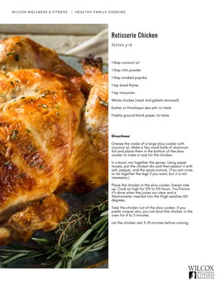 Rotisserie Chicken
WILCOX WELLNESS & FITNESS   |  HEALTHY FAMILY COOKING
1 tbsp coconut oil
1 tbsp chili powder 
1 tbsp smoked paprika
1 tsp dried thyme 
1 tsp marjoram
Whole chicken (neck and giblets removed)
Kosher or Himalayan sea salt, to taste 
Freshly ground black paper, to taste
Directions:
Grease the inside of a large slow cooker with
coconut oil. Make a few small balls of aluminum
foil and place them in the bottom of the slow
cooker to make a rack for the chicken.
In a bowl, mix together the spices. Using paper
towels, pat the chicken dry and then season it with
salt, pepper, and the spice mixture. (You can cross
or tie together the legs if you want, but it is not
necessary.)
Place the chicken in the slow cooker, breast side
up. Cook on high for 2½ to 3½ hours. You’ll know
it’s done when the juices run clear and a
thermometer inserted into the thigh reaches 165
degrees.
Take the chicken out of the slow cooker. If you
prefer crispier skin, you can broil the chicken in the
oven for 4 to 5 minutes.
Let the chicken rest 5-10 minutes before carving.
Serves 4-6
 