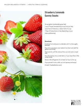 Strawberry Lemonade
Gummy Snacks
WILCOX WELLNESS & FITNESS   |  HEALTHY FAMILY COOKING
¼ cup gelatin (preferably grass-fed)
1 cup of frozen strawberries (or any fruit you like)
Juice from 2-3 lemons, or about 3/4 of a cup
1 Tbsp of honey (more or less depending on your
taste preferences)
Directions:
Combine fruit and juice in a blender until it is thoroughly
blended.
Pour into a saucepan over medium-low heat and add the
gelatin and honey.
Heat and stir until the mixture thins out a bit and is mixed
well.
Pour the mixture into a small dish or, if you have them, little
candy molds.
Store in the refrigerator for at least an hour to firm up.
If you poured it into a dish, cut into squares and enjoy!  
[Credit: FreckledItalian.com]
 