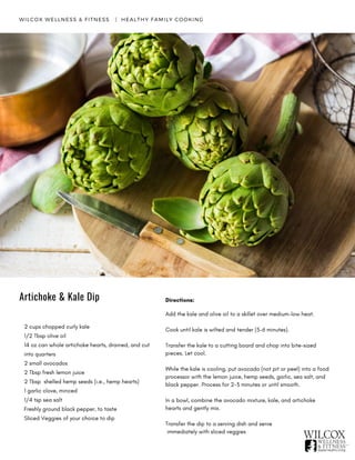 Directions:
Add the kale and olive oil to a skillet over medium-low heat.
Cook until kale is wilted and tender (5-6 minutes).  
Transfer the kale to a cutting board and chop into bite-sized
pieces. Let cool.
While the kale is cooling, put avocado (not pit or peel) into a food
processor with the lemon juice, hemp seeds, garlic, sea salt, and
black pepper. Process for 2-3 minutes or until smooth.
In a bowl, combine the avocado mixture, kale, and artichoke
hearts and gently mix.
Transfer the dip to a serving dish and serve
immediately with sliced veggies
2 cups chopped curly kale
1/2 Tbsp olive oil
14 oz can whole artichoke hearts, drained, and cut
into quarters
2 small avocados
2 Tbsp fresh lemon juice
2 Tbsp shelled hemp seeds (i.e., hemp hearts)
1 garlic clove, minced
1/4 tsp sea salt
Freshly ground black pepper, to taste
Sliced Veggies of your choice to dip
WILCOX WELLNESS & FITNESS   |  HEALTHY FAMILY COOKING
Artichoke & Kale Dip
 