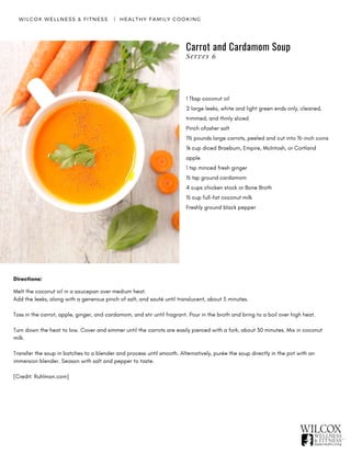 WILCOX WELLNESS & FITNESS   |  HEALTHY FAMILY COOKING
1 Tbsp coconut oil
2 large leeks, white and light green ends only, cleaned,
trimmed, and thinly sliced
Pinch ofosher salt
1½ pounds large carrots, peeled and cut into ½-inch coins
¼ cup diced Braeburn, Empire, McIntosh, or Cortland
apple
1 tsp minced fresh ginger
½ tsp ground cardamom
4 cups chicken stock or Bone Broth
½ cup full-fat coconut milk
Freshly ground black pepper
Directions:
Melt the coconut oil in a saucepan over medium heat.
Add the leeks, along with a generous pinch of salt, and sauté until translucent, about 5 minutes.
Toss in the carrot, apple, ginger, and cardamom, and stir until fragrant. Pour in the broth and bring to a boil over high heat.
Turn down the heat to low. Cover and simmer until the carrots are easily pierced with a fork, about 30 minutes. Mix in coconut
milk.
Transfer the soup in batches to a blender and process until smooth. Alternatively, purée the soup directly in the pot with an
immersion blender. Season with salt and pepper to taste.
[Credit: Ruhlman.com]
Carrot and Cardamom Soup
Serves 6
 