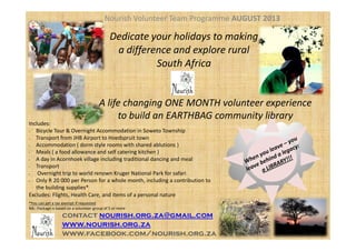 Nourish Volunteer Team Programme AUGUST 2013
Includes:
A life changing ONE MONTH volunteer experience
to build an EARTHBAG community library
Dedicate your holidays to making
a difference and explore rural
South Africa
Includes:
• Bicycle Tour & Overnight Accommodation in Soweto Township
• Transport from JHB Airport to Hoedspruit town
• Accommodation ( dorm style rooms with shared ablutions )
• Meals ( a food allowance and self catering kitchen )
• A day in Acornhoek village including traditional dancing and meal
• Transport
• Overnight trip to world renown Kruger National Park for safari
• Only R 20 000 per Person for a whole month, including a contribution to
the building supplies*
Excludes: Flights, Health Care, and items of a personal nature
*You can get a tax exempt if requested
NB:: Package is based on a volunteer group of 5 or more
contact nourish.org.za@gmail.com
www.nourish.org.za
www.facebook.com/nourish.org.za
 