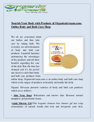 Nourish Your Body with Products of Organicnirvaana.com-
Online Body and Bath Care Shop
We all are concerned about
our bodies and thus take
care by taking bath. We
everyday see advertisements
of body and bath care
products, beautiful heroines
announcing the advantages
of the products and tell their
benefits regarding the care
of the skin. But, the time has
changed and it’s the period
one need to catch their body
and bath care products from
online shop. Organicnirvaana.com is an online body and bath care shop
which avails ranges of products to beautify and tender the body
Organic Nirvaana presents varieties of body and bath care products
which are as follows-
• Aloe Vera Soap- Rehydrates and renews skin. Restores normal
dampness and profound cleans.
•Amla Shower Gel-This fragrant cleanser free shower gel has crisp
concentrates of natural Aamla that tone and invigorate your skin,
 