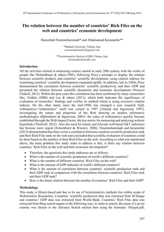 10th International Conference on Webometrics, Informetrics and Scientometrics & 15th COLLNET Meeting 2014 
The relation between the number of countries’ Rich Files on the 
247 
web and countries’ economic development 
Hamzehali Nourmohammadi* and Abdalsamad Keramatfar** 
*Shahed University, Tehran, Iran 
nourmohammadi.h@gmail.com 
**Scientometrics Section of SID, Tehran, Iran 
keramatfar@mailfa.com 
Introduction 
All the activities related to measuring science started in early 20th century with the works of 
people like Holm(Braun & others,1985), following Price’s attempts to display the relation 
between scientific products and countries’ scientific development, using citation indexes for 
examining countries’ scientific development expanded rapidly. In addition, late in 1960s, Price 
demonstrated the correlation between countries’ scientific productivity and their GDP and 
presented the relation between scientific dynamism and economic development (Noroozi 
Chakoli, 2012). Within the past years this correlation has been confirmed by many researchers 
like, Vinkler (2008) and Lee & others (2011), which both indicates the significance of 
evaluation of researches’ findings and verifies its method which is using excessive citation 
indexes. On the other hand, since the mid-1990s has emerged a new research field, 
webometrics-“webometrics” itself was coined in 1997 (Almind and Ingwersen 1997), 
investigating the nature and properties of the Web drawing on modern informetric 
methodologies (Björneborn & Ingwersen, 2001). the value of webometrics quickly became 
established through the Web Impact Factor, the key metric for measuring and analyzing website 
hyperlinks (Thelwall, 2012). Also the need for timely and relevant web-based S&T indicators 
has become more urgent (Scharnhorst & Wouters, 2006). Nourmohammadi and keramatfar 
(2013) demonstrated that there exists a correlation between countries scientific production rank 
and their Rich Files rank on the web and concluded that scientific evaluation of countries could 
be done based on the number of their Rich Files on the web. According to what was mentioned 
above, the main problem this study seeks to address is this; is there any relation between 
countries’ Rich Files on the web and their economic development? 
 Therefore, the questions this study addresses are as follows: 
 What is the number of scientific production of world’s different countries? 
 What is the number of different countries’ Rich Files on the web? 
 What is the amount of GDP indicator of world’s different countries? 
 What is the amount of correlation between countries’ scientific production rank and 
their GDP rank in comparison with the correlation between countries’ Rich Files rank 
and their GDP rank? 
 How is the linear relation between the number of countries’ Rich Files and their GDP? 
Methodology 
This study is library-based and due to its use of Scientometrics methods lies within scope of 
Webometrics Researches. Countries’ scientific production data was extracted from SCImago 
and countries’ GDP data was extracted from World Bank. Countries’ Rich Files data was 
extracted from Bing search engine in the following way; in order to search, the name of a given 
country was chosen in the Advance Search section then using the formulae: filetype:pdf, 
 