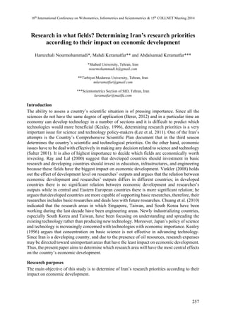 10th International Conference on Webometrics, Informetrics and Scientometrics & 15th COLLNET Meeting 2014 
Research in what fields? Determining Iran’s research priorities 
257 
according to their impact on economic development 
Hamzehali Nourmohammadi*, Mahdi Keramatfar** and Abdalsamad Keramatfar*** 
*Shahed University, Tehran, Iran 
nourmohammadi.h@gmail.com 
**Tarbiyat Modaress University, Tehran, Iran 
mkeramatfar@gmail.com 
***Scientometrics Section of SID, Tehran, Iran 
keramatfar@mailfa.com 
Introduction 
The ability to assess a country’s scientific situation is of pressing importance. Since all the 
sciences do not have the same degree of application (Berer, 2012) and in a particular time an 
economy can develop technology in a number of sections and it is difficult to predict which 
technologies would more beneficial (Kealey, 1996), determining research priorities is a very 
important issue for science and technology policy-makers (Lee et al, 2011). One of the Iran’s 
attempts is the Country’s Comprehensive Scientific Plan document that in the third season 
determines the country’s scientific and technological priorities. On the other hand, economic 
issues have to be deal with effectively in making any decision related to science and technology 
(Salter 2001). It is also of highest importance to decide which fields are economically worth 
investing. Ray and Lal (2000) suggest that developed countries should investment in basic 
research and developing countries should invest in education, infrastructures, and engineering 
because these fields have the biggest impact on economic development. Vinkler (2008) holds 
out the effect of development level on researches’ outputs and argues that the relation between 
economic development and researches’ outputs differs in different countries; in developed 
countries there is no significant relation between economic development and researches’s 
outputs while in central and Eastern European countries there is more significant relation; he 
argues that developed countries are more capable of supporting basic researches, therefore, their 
researches includes basic researches and deals less with future researches. Chuang et al. (2010) 
indicated that the research areas in which Singapore, Taiwan, and South Korea have been 
working during the last decade have been engineering areas. Newly industrializing countries, 
especially South Korea and Taiwan, have been focusing on understanding and spreading the 
existing technology rather than producing new technology. Moreover, Japan’s policy of science 
and technology is increasingly concerned with technologies with economic importance. Kealey 
(1996) argues that concentration on basic science is not effective in advancing technology. 
Since Iran is a developing country, and due to the presence of oil resources, research expenses 
may be directed toward unimportant areas that have the least impact on economic development. 
Thus, the present paper aims to determine which research area will have the most central effects 
on the country’s economic development. 
Research purposes 
The main objective of this study is to determine of Iran’s research priorities according to their 
impact on economic development. 
 