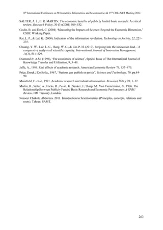 10th International Conference on Webometrics, Informetrics and Scientometrics & 15th COLLNET Meeting 2014 
SALTER, A. J., B. R. MARTIN, The economic benefits of publicly funded basic research: A critical 
review, Research Policy, 30 (3) (2001) 509–532. 
Godin, B. and Doré, C. (2004) ‘Measuring the Impacts of Science: Beyond the Economic Dimension,’ 
CSIIC Working Paper. 
Rai, L. P., & Lal, K. (2000). Indicators of the information revolution. Technology in Society, 22, 221– 
235. 
Chuang, Y. W., Lee, L. C., Hung, W. C., & Lin, P. H. (2010). Forgoing into the innovation lead—A 
comparative analysis of scientific capacity. International Journal of Innovation Management, 
14(3), 511–529. 
Diamond Jr, A.M. (1996), ‘The economics of science’, Special Issue of The International Journal of 
Knowledge Transfer and Utilization, 9, 3–49. 
Jaffe, A., 1989. Real effects of academic research. American Economic Review 79, 957–970. 
Price, Derek J.De Solla., 1967, “Nations can publish or perish”, Science and Technology. 70. pp.84- 
90. 
Mansfield, E. et al., 1991. Academic research and industrial innovation. Research Policy 20, 1–12. 
Martin, B., Salter, A., Hicks, D., Pavitt, K., Senker, J., Sharp, M., Von Tunzelmann, N., 1996. The 
Relationship Between Publicly Funded Basic Research and Economic Performance: A SPRU 
Review. HM Treasury, London. 
Noroozi Chakoli, Abdoreza. 2011. Introduction to Scientometrics (Principles, concepts, relations and 
roots). Tehran: SAMT. 
263 
