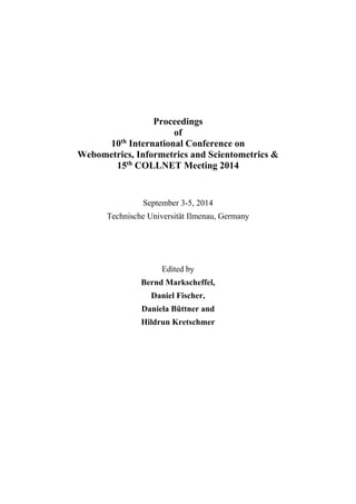 Proceedings 
of 
10th International Conference on 
Webometrics, Informetrics and Scientometrics & 
15th COLLNET Meeting 2014 
September 3-5, 2014 
Technische Universität Ilmenau, Germany 
Edited by 
Bernd Markscheffel, 
Daniel Fischer, 
Daniela Büttner and 
Hildrun Kretschmer 
 