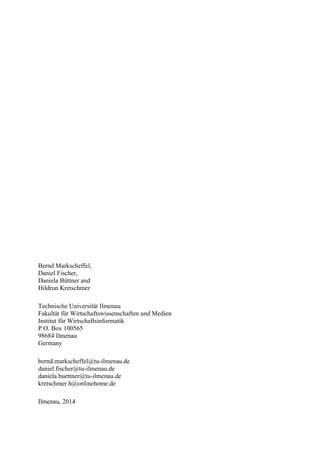 Bernd Markscheffel, 
Daniel Fischer, 
Daniela Büttner and 
Hildrun Kretschmer 
Technische Universität Ilmenau 
Fakultät für Wirtschaftswissenschaften und Medien 
Institut für Wirtschaftsinformatik 
P.O. Box 100565 
98684 Ilmenau 
Germany 
bernd.markscheffel@tu-ilmenau.de 
daniel.fischer@tu-ilmenau.de 
daniela.buettner@tu-ilmenau.de 
kretschmer.h@onlinehome.de 
Ilmenau, 2014 
 