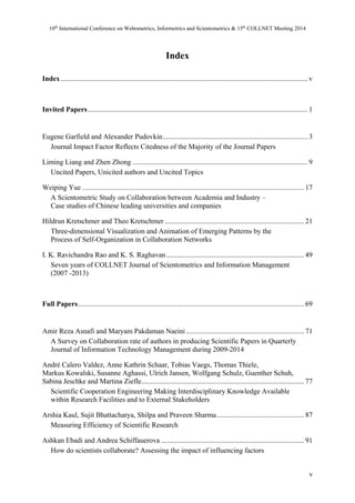 10th International Conference on Webometrics, Informetrics and Scientometrics & 15th COLLNET Meeting 2014 
v 
Index 
Index .......................................................................................................................................... v 
Invited Papers ........................................................................................................................... 1 
Eugene Garfield and Alexander Pudovkin ................................................................................. 3 
Journal Impact Factor Reflects Citedness of the Majority of the Journal Papers 
Liming Liang and Zhen Zhong .................................................................................................. 9 
Uncited Papers, Unicited authors and Uncited Topics 
Weiping Yue ............................................................................................................................ 17 
A Scientometric Study on Collaboration between Academia and Industry – 
Case studies of Chinese leading universities and companies 
Hildrun Kretschmer and Theo Kretschmer .............................................................................. 21 
Three-dimensional Visualization and Animation of Emerging Patterns by the 
Process of Self-Organization in Collaboration Networks 
I. K. Ravichandra Rao and K. S. Raghavan ............................................................................. 49 
Seven years of COLLNET Journal of Scientometrics and Information Management 
(2007 -2013) 
Full Papers .............................................................................................................................. 69 
Amir Reza Asnafi and Maryam Pakdaman Naeini .................................................................. 71 
A Survey on Collaboration rate of authors in producing Scientific Papers in Quarterly 
Journal of Information Technology Management during 2009-2014 
André Calero Valdez, Anne Kathrin Schaar, Tobias Vaegs, Thomas Thiele, 
Markus Kowalski, Susanne Aghassi, Ulrich Jansen, Wolfgang Schulz, Guenther Schuh, 
Sabina Jeschke and Martina Ziefle ........................................................................................... 77 
Scientific Cooperation Engineering Making Interdisciplinary Knowledge Available 
within Research Facilities and to External Stakeholders 
Arshia Kaul, Sujit Bhattacharya, Shilpa and Praveen Sharma ................................................. 87 
Measuring Efficiency of Scientific Research 
Ashkan Ebadi and Andrea Schiffauerova ................................................................................ 91 
How do scientists collaborate? Assessing the impact of influencing factors 
 