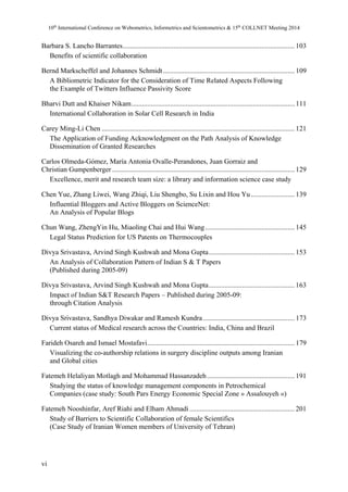 10th International Conference on Webometrics, Informetrics and Scientometrics & 15th COLLNET Meeting 2014 
Barbara S. Lancho Barrantes .................................................................................................. 103 
Benefits of scientific collaboration 
Bernd Markscheffel and Johannes Schmidt ........................................................................... 109 
A Bibliometric Indicator for the Consideration of Time Related Aspects Following 
the Example of Twitters Influence Passivity Score 
Bharvi Dutt and Khaiser Nikam ............................................................................................. 111 
International Collaboration in Solar Cell Research in India 
Carey Ming-Li Chen .............................................................................................................. 121 
The Application of Funding Acknowledgment on the Path Analysis of Knowledge 
Dissemination of Granted Researches 
Carlos Olmeda-Gómez, María Antonia Ovalle-Perandones, Juan Gorraiz and 
Christian Gumpenberger ........................................................................................................ 129 
Excellence, merit and research team size: a library and information science case study 
Chen Yue, Zhang Liwei, Wang Zhiqi, Liu Shengbo, Su Lixin and Hou Yu ......................... 139 
Influential Bloggers and Active Bloggers on ScienceNet: 
An Analysis of Popular Blogs 
Chun Wang, ZhengYin Hu, Miaoling Chai and Hui Wang ................................................... 145 
Legal Status Prediction for US Patents on Thermocouples 
Divya Srivastava, Arvind Singh Kushwah and Mona Gupta ................................................. 153 
An Analysis of Collaboration Pattern of Indian S & T Papers 
(Published during 2005-09) 
Divya Srivastava, Arvind Singh Kushwah and Mona Gupta ................................................. 163 
Impact of Indian S&T Research Papers – Published during 2005-09: 
through Citation Analysis 
Divya Srivastava, Sandhya Diwakar and Ramesh Kundra .................................................... 173 
Current status of Medical research across the Countries: India, China and Brazil 
Farideh Osareh and Ismael Mostafavi .................................................................................... 179 
Visualizing the co-authorship relations in surgery discipline outputs among Iranian 
and Global cities 
Fatemeh Helaliyan Motlagh and Mohammad Hassanzadeh .................................................. 191 
Studying the status of knowledge management components in Petrochemical 
Companies (case study: South Pars Energy Economic Special Zone » Assalouyeh «) 
Fatemeh Nooshinfar, Aref Riahi and Elham Ahmadi ............................................................ 201 
Study of Barriers to Scientific Collaboration of female Scientifics 
(Case Study of Iranian Women members of University of Tehran) 
vi 
 