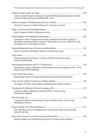 10th International Conference on Webometrics, Informetrics and Scientometrics & 15th COLLNET Meeting 2014 
Sandhya Diwakar and K. K. Singh ........................................................................................ 459 
Analysis of the Financial Assistance to Non-ICMR Biomedical Scientists by Indian 
Council of Medical Research (ICMR) 2009 - 2013 
Shantanu Ganguly, P K Bhattacharya and Tanvi Sharma ...................................................... 465 
Growth of Literature in Biofuels Research: A Resource Analysis 
Shilpa, Arshia Kaul and Sujit Bhattacharya ........................................................................... 481 
Salient Aspects of India’s Publication activity 
Soheila Bagheri and Mohaddeseh Dokhtesmati ..................................................................... 485 
Comparative study of outputs and scientific cooperation of world's countries in 
Biomedical engineering field in Science Citation Index in the years 2002-2011 with 
an emphasis on co-authorship networks 
Tahereh Dehdarirad, Anna Villarroya and Maite Barrios ...................................................... 497 
Women in Science and Higher Education: a bibliometric study 
Tariq Ashraf ........................................................................................................................... 507 
Pattern of Research & Citations: A Study of Three Central Universities 
Located in Delhi-India 
Thuraiyappah Pratheepan and W.A. Weerasooriya ............................................................... 529 
International research collaboration of Sri Lanka in the last 02 decades (1994 – 2013) 
based on the SCOPUS database 
Umut Al and Zehra Taşkın ..................................................................................................... 539 
Relationship between Economic Development and Intellectual Production 
Umut Al, İrem Soydal, Umut Sezen and Orçun Madran ....................................................... 549 
The Impact of Turkey in the Library and Information Science Literature 
Vijayakumar M, Debojyoti Nath and Annapurna SM ........................................................... 559 
A study on Indian collaboration among SAARC Countries using 
Webometrics Methods 
Wen-Yau Cathy Lin ............................................................................................................... 569 
Comparative Study of Journal Impact Factor and Self-Citation Across Asian 
International Journals 
Xianwen Wang, Wenli Mao and Chen Liu ............................................................................ 575 
Does The Open Access Advantage Exist? An Empirical Study on Citation and 
Article View Data 
Xiaoyu Zhu, Zeyuan Liu, Chaomei Chen and Haiyan Hou ................................................... 581 
Statistical analysis on interlocking directorate in Chinese listed companies 
ix 
 