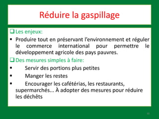 Réduire la gaspillage
Les enjeux:
 Produire tout en préservant l’environnement et réguler
le commerce international pour permettre le
développement agricole des pays pauvres.
Des mesures simples à faire:
 Servir des portions plus petites
 Manger les restes
 Encourager les cafétérias, les restaurants,
supermarchés... À adopter des mesures pour réduire
les déchêts
30
 